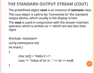 THE STANDARD OUTPUT STREAM (COUT)
• The predefined object cout is an instance of ostream class
• The cout object is said to be "connected to" the standard
output device, which usually is the display screen
• The cout is used in conjunction with the stream insertion
operator, which is written as << which are two less than
signs
#include <iostream>
using namespace std;
int main( )
{
char str[] = "Hello C++";
cout << "Value of str is : " << str << endl;
}
72
 