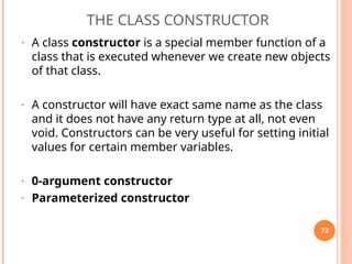 THE CLASS CONSTRUCTOR
• A class constructor is a special member function of a
class that is executed whenever we create new objects
of that class.
• A constructor will have exact same name as the class
and it does not have any return type at all, not even
void. Constructors can be very useful for setting initial
values for certain member variables.
• 0-argument constructor
• Parameterized constructor
73
 