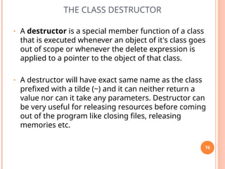 THE CLASS DESTRUCTOR
• A destructor is a special member function of a class
that is executed whenever an object of it's class goes
out of scope or whenever the delete expression is
applied to a pointer to the object of that class.
• A destructor will have exact same name as the class
prefixed with a tilde (~) and it can neither return a
value nor can it take any parameters. Destructor can
be very useful for releasing resources before coming
out of the program like closing files, releasing
memories etc.
76
 