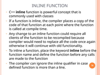 INLINE FUNCTION
• C++ inline function is powerful concept that is
commonly used with classes
• If a function is inline, the compiler places a copy of the
code of that function at each point where the function
is called at compile time.
• Any change to an inline function could require all
clients of the function to be recompiled because
compiler would need to replace all the code once again
otherwise it will continue with old functionality.
• To inline a function, place the keyword inline before the
function name and define the function before any calls
are made to the function
• The compiler can ignore the inline qualifier in case
defined function is more than a line.
78
 