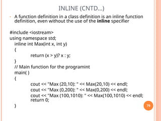INLINE (CNTD…)
• A function definition in a class definition is an inline function
definition, even without the use of the inline specifier
#include <iostream>
using namespace std;
inline int Max(int x, int y)
{
return (x > y)? x : y;
}
// Main function for the programint
main( )
{
cout << "Max (20,10): " << Max(20,10) << endl;
cout << "Max (0,200): " << Max(0,200) << endl;
cout << "Max (100,1010): " << Max(100,1010) << endl;
return 0;
} 79
 