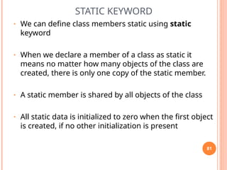 STATIC KEYWORD
• We can define class members static using static
keyword
• When we declare a member of a class as static it
means no matter how many objects of the class are
created, there is only one copy of the static member.
• A static member is shared by all objects of the class
• All static data is initialized to zero when the first object
is created, if no other initialization is present
81
 