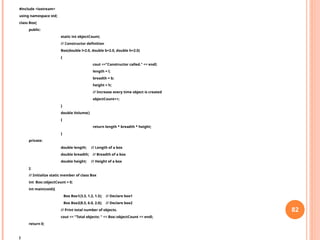 #include <iostream>
using namespace std;
class Box{
public:
static int objectCount;
// Constructor definition
Box(double l=2.0, double b=2.0, double h=2.0)
{
cout <<"Constructor called." << endl;
length = l;
breadth = b;
height = h;
// Increase every time object is created
objectCount++;
}
double Volume()
{
return length * breadth * height;
}
private:
double length; // Length of a box
double breadth; // Breadth of a box
double height; // Height of a box
};
// Initialize static member of class Box
int Box::objectCount = 0;
int main(void){
Box Box1(3.3, 1.2, 1.5); // Declare box1
Box Box2(8.5, 6.0, 2.0); // Declare box2
// Print total number of objects.
cout << "Total objects: " << Box::objectCount << endl;
return 0;
}
82
 