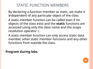 STATIC FUNCTION MEMBERS
• By declaring a function member as static, we make it
independent of any particular object of the class
• A static member function can be called even if no
objects of the class exist and the static functions are
accessed using only the class name and the scope
resolution operator ::
• A static member function can only access static data
member, other static member functions and any other
functions from outside the class.
Program during labs.
84
 