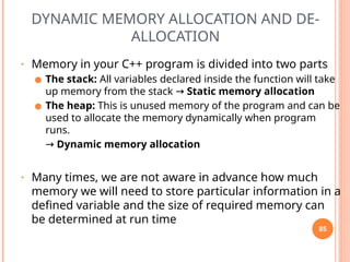 DYNAMIC MEMORY ALLOCATION AND DE-
ALLOCATION
• Memory in your C++ program is divided into two parts
● The stack: All variables declared inside the function will take
up memory from the stack → Static memory allocation
● The heap: This is unused memory of the program and can be
used to allocate the memory dynamically when program
runs.
→ Dynamic memory allocation
• Many times, we are not aware in advance how much
memory we will need to store particular information in a
defined variable and the size of required memory can
be determined at run time
85
 