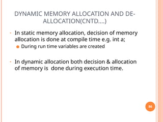DYNAMIC MEMORY ALLOCATION AND DE-
ALLOCATION(CNTD….)
• In static memory allocation, decision of memory
allocation is done at compile time e.g. int a;
● During run time variables are created
• In dynamic allocation both decision & allocation
of memory is done during execution time.
86
 