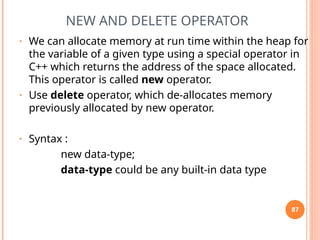 NEW AND DELETE OPERATOR
• We can allocate memory at run time within the heap for
the variable of a given type using a special operator in
C++ which returns the address of the space allocated.
This operator is called new operator.
• Use delete operator, which de-allocates memory
previously allocated by new operator.
• Syntax :
new data-type;
data-type could be any built-in data type
87
 
