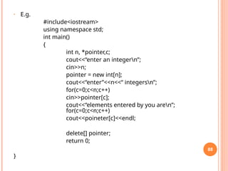• E.g.
#include<iostream>
using namespace std;
int main()
{
int n, *pointer,c;
cout<<“enter an integern”;
cin>>n;
pointer = new int[n];
cout<<“enter”<<n<<“ integersn”;
for(c=0;c<n;c++)
cin>>pointer[c];
cout<<“elements entered by you aren”;
for(c=0;c<n;c++)
cout<<poineter[c]<<endl;
delete[] pointer;
return 0;
}
88
 