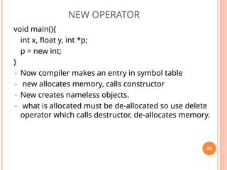 NEW OPERATOR
void main(){
int x, float y, int *p;
p = new int;
}
➢ Now compiler makes an entry in symbol table
➢ new allocates memory, calls constructor
➢ New creates nameless objects.
➢ what is allocated must be de-allocated so use delete
operator which calls destructor, de-allocates memory.
89
 