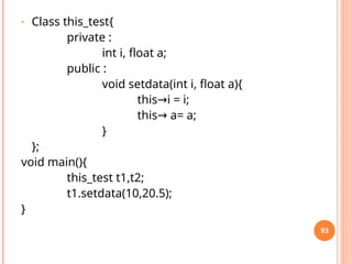 • Class this_test{
private :
int i, float a;
public :
void setdata(int i, float a){
this i = i;
→
this a= a;
→
}
};
void main(){
this_test t1,t2;
t1.setdata(10,20.5);
}
93
 
