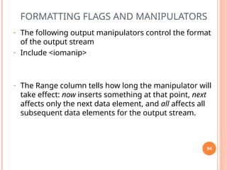 FORMATTING FLAGS AND MANIPULATORS
• The following output manipulators control the format
of the output stream
• Include <iomanip>
• The Range column tells how long the manipulator will
take effect: now inserts something at that point, next
affects only the next data element, and all affects all
subsequent data elements for the output stream.
94
 