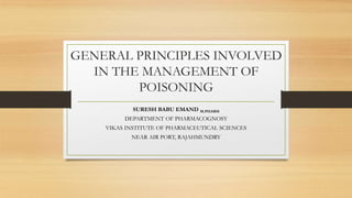 GENERAL PRINCIPLES INVOLVED
IN THE MANAGEMENT OF
POISONING
SURESH BABU EMAND M.PHARM
DEPARTMENT OF PHARMACOGNOSY
VIKAS INSTITUTE OF PHARMACEUTICAL SCIENCES
NEAR AIR PORT, RAJAHMUNDRY
 