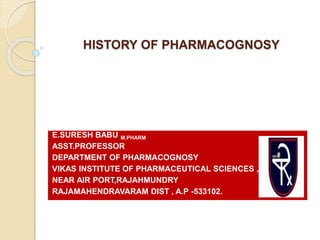 HISTORY OF PHARMACOGNOSY
E.SURESH BABU M.PHARM
ASST.PROFESSOR
DEPARTMENT OF PHARMACOGNOSY
VIKAS INSTITUTE OF PHARMACEUTICAL SCIENCES ,
NEAR AIR PORT,RAJAHMUNDRY
RAJAMAHENDRAVARAM DIST , A.P -533102.
 
