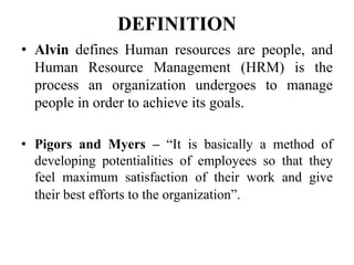 DEFINITION
• Alvin defines Human resources are people, and
Human Resource Management (HRM) is the
process an organization undergoes to manage
people in order to achieve its goals.
• Pigors and Myers – “It is basically a method of
developing potentialities of employees so that they
feel maximum satisfaction of their work and give
their best efforts to the organization”.
 