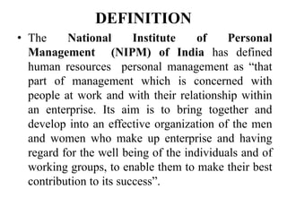 DEFINITION
• The National Institute of Personal
Management (NIPM) of India has defined
human resources personal management as “that
part of management which is concerned with
people at work and with their relationship within
an enterprise. Its aim is to bring together and
develop into an effective organization of the men
and women who make up enterprise and having
regard for the well being of the individuals and of
working groups, to enable them to make their best
contribution to its success”.
 
