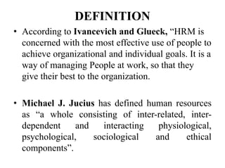 DEFINITION
• According to Ivancevich and Glueck, “HRM is
concerned with the most effective use of people to
achieve organizational and individual goals. It is a
way of managing People at work, so that they
give their best to the organization.
• Michael J. Jucius has defined human resources
as “a whole consisting of inter-related, inter-
dependent and interacting physiological,
psychological, sociological and ethical
components”.
 