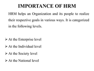 IMPORTANCE OF HRM
HRM helps an Organization and its people to realize
their respective goals in various ways. It is categorized
in the following levels.
 At the Enterprise level
 At the Individual level
 At the Society level
 At the National level
 