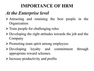 IMPORTANCE OF HRM
At the Enterprise level
 Attracting and retaining the best people in the
Organization
 Train people for challenging roles
 Developing the right attitudes towards the job and the
Company
 Promoting team spirit among employees
 Developing loyalty and commitment through
appropriate reward schemes.
 Increase productivity and profits
 