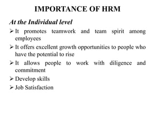 IMPORTANCE OF HRM
At the Individual level
 It promotes teamwork and team spirit among
employees
 It offers excellent growth opportunities to people who
have the potential to rise
 It allows people to work with diligence and
commitment
 Develop skills
 Job Satisfaction
 