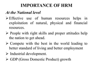 IMPORTANCE OF HRM
At the National level
Effective use of human resources helps in
exploitation of natural, physical and financial
resources.
 People with right skills and proper attitudes help
the nation to get ahead.
 Compete with the best in the world leading to
better standard of living and better employment
 Industrial development.
 GDP (Gross Domestic Product) growth
 