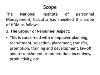 Scope
The National Institute of personnel
Management, Calcutta has specified the scope
of HRM as follows:
1. The Labour or Personnel Aspect:
• This is concerned with manpower planning,
recruitment, selection, placement, transfer,
promotion, training and development, lay-off
and retrenchment, remuneration, incentives,
productivity, etc.
 