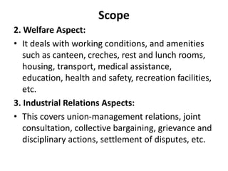 Scope
2. Welfare Aspect:
• It deals with working conditions, and amenities
such as canteen, creches, rest and lunch rooms,
housing, transport, medical assistance,
education, health and safety, recreation facilities,
etc.
3. Industrial Relations Aspects:
• This covers union-management relations, joint
consultation, collective bargaining, grievance and
disciplinary actions, settlement of disputes, etc.
 
