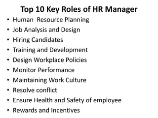 Top 10 Key Roles of HR Manager
• Human Resource Planning
• Job Analysis and Design
• Hiring Candidates
• Training and Development
• Design Workplace Policies
• Monitor Performance
• Maintaining Work Culture
• Resolve conflict
• Ensure Health and Safety of employee
• Rewards and Incentives
 