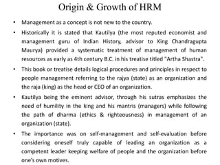 Origin & Growth of HRM
• Management as a concept is not new to the country.
• Historically it is stated that Kautilya (the most reputed economist and
management guru of Indian History, advisor to King Chandragupta
Maurya) provided a systematic treatment of management of human
resources as early as 4th century B.C. in his treatise titled "Artha Shastra".
• This book or treatise details logical procedures and principles in respect to
people management referring to the rajya (state) as an organization and
the raja (king) as the head or CEO of an organization.
• Kautilya being the eminent advisor, through his sutras emphasizes the
need of humility in the king and his mantris (managers) while following
the path of dharma (ethics & righteousness) in management of an
organization (state).
• The importance was on self-management and self-evaluation before
considering oneself truly capable of leading an organization as a
competent leader keeping welfare of people and the organization before
one’s own motives.
 