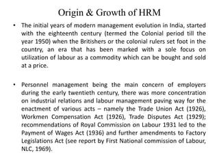 Origin & Growth of HRM
• The initial years of modern management evolution in India, started
with the eighteenth century (termed the Colonial period till the
year 1950) when the Britishers or the colonial rulers set foot in the
country, an era that has been marked with a sole focus on
utilization of labour as a commodity which can be bought and sold
at a price.
• Personnel management being the main concern of employers
during the early twentieth century, there was more concentration
on industrial relations and labour management paving way for the
enactment of various acts – namely the Trade Union Act (1926),
Workmen Compensation Act (1926), Trade Disputes Act (1929);
recommendations of Royal Commission on Labour 1931 led to the
Payment of Wages Act (1936) and further amendments to Factory
Legislations Act (see report by First National commission of Labour,
NLC, 1969).
 