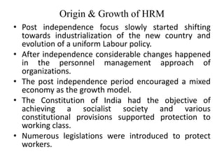 Origin & Growth of HRM
• Post independence focus slowly started shifting
towards industrialization of the new country and
evolution of a uniform Labour policy.
• After independence considerable changes happened
in the personnel management approach of
organizations.
• The post independence period encouraged a mixed
economy as the growth model.
• The Constitution of India had the objective of
achieving a socialist society and various
constitutional provisions supported protection to
working class.
• Numerous legislations were introduced to protect
workers.
 