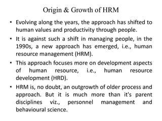 Origin & Growth of HRM
• Evolving along the years, the approach has shifted to
human values and productivity through people.
• It is against such a shift in managing people, in the
1990s, a new approach has emerged, i.e., human
resource management (HRM).
• This approach focuses more on development aspects
of human resource, i.e., human resource
development (HRD).
• HRM is, no doubt, an outgrowth of older process and
approach. But it is much more than it's parent
disciplines viz., personnel management and
behavioural science.
 