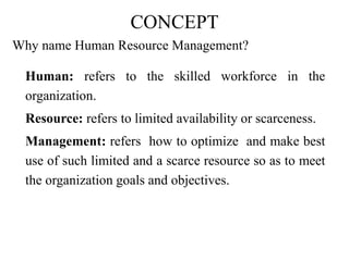 CONCEPT
Why name Human Resource Management?
Human: refers to the skilled workforce in the
organization.
Resource: refers to limited availability or scarceness.
Management: refers how to optimize and make best
use of such limited and a scarce resource so as to meet
the organization goals and objectives.
 