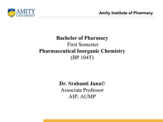 Name of Institution
Bachelor of Pharmacy
First Semester
Pharmaceutical Inorganic Chemistry
(BP 104T)
Dr. Srabanti Jana©
Associate Professor
AIP, AUMP
Amity Institute of Pharmacy
 