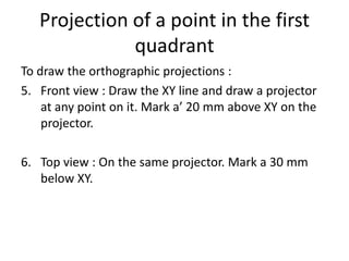 Projection of a point in the first
quadrant
To draw the orthographic projections :
5. Front view : Draw the XY line and draw a projector
at any point on it. Mark a’ 20 mm above XY on the
projector.
6. Top view : On the same projector. Mark a 30 mm
below XY.
 
