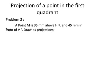 Projection of a point in the first
quadrant
Problem 2 :
A Point M is 35 mm above H.P. and 45 mm in
front of V.P. Draw its projections.
 