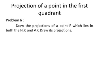 Projection of a point in the first
quadrant
Problem 6 :
Draw the projections of a point F which lies in
both the H.P. and V.P. Draw its projections.
 