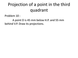Projection of a point in the third
quadrant
Problem 10 :
A point D is 45 mm below H.P. and 55 mm
behind V.P. Draw its projections.
 