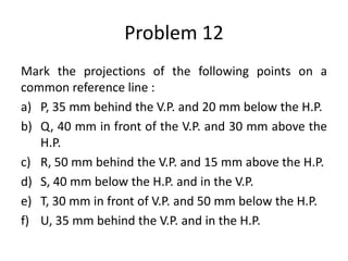 Problem 12
Mark the projections of the following points on a
common reference line :
a) P, 35 mm behind the V.P. and 20 mm below the H.P.
b) Q, 40 mm in front of the V.P. and 30 mm above the
H.P.
c) R, 50 mm behind the V.P. and 15 mm above the H.P.
d) S, 40 mm below the H.P. and in the V.P.
e) T, 30 mm in front of V.P. and 50 mm below the H.P.
f) U, 35 mm behind the V.P. and in the H.P.
 