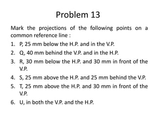 Problem 13
Mark the projections of the following points on a
common reference line :
1. P, 25 mm below the H.P. and in the V.P.
2. Q, 40 mm behind the V.P. and in the H.P.
3. R, 30 mm below the H.P. and 30 mm in front of the
V.P.
4. S, 25 mm above the H.P. and 25 mm behind the V.P.
5. T, 25 mm above the H.P. and 30 mm in front of the
V.P.
6. U, in both the V.P. and the H.P.
 