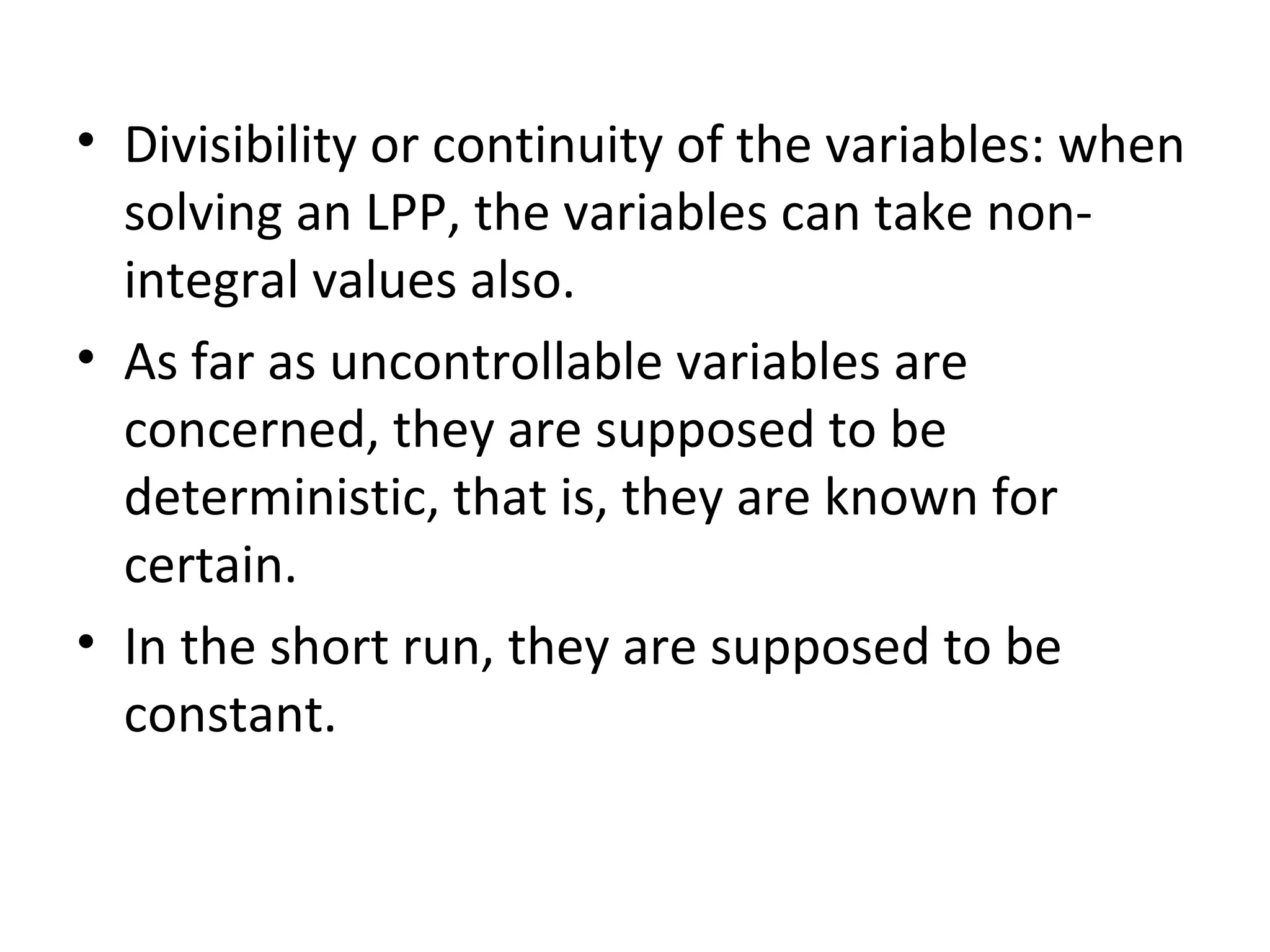 • Divisibility or continuity of the variables: when
solving an LPP, the variables can take non-
integral values also.
• As far as uncontrollable variables are
concerned, they are supposed to be
deterministic, that is, they are known for
certain.
• In the short run, they are supposed to be
constant.
 