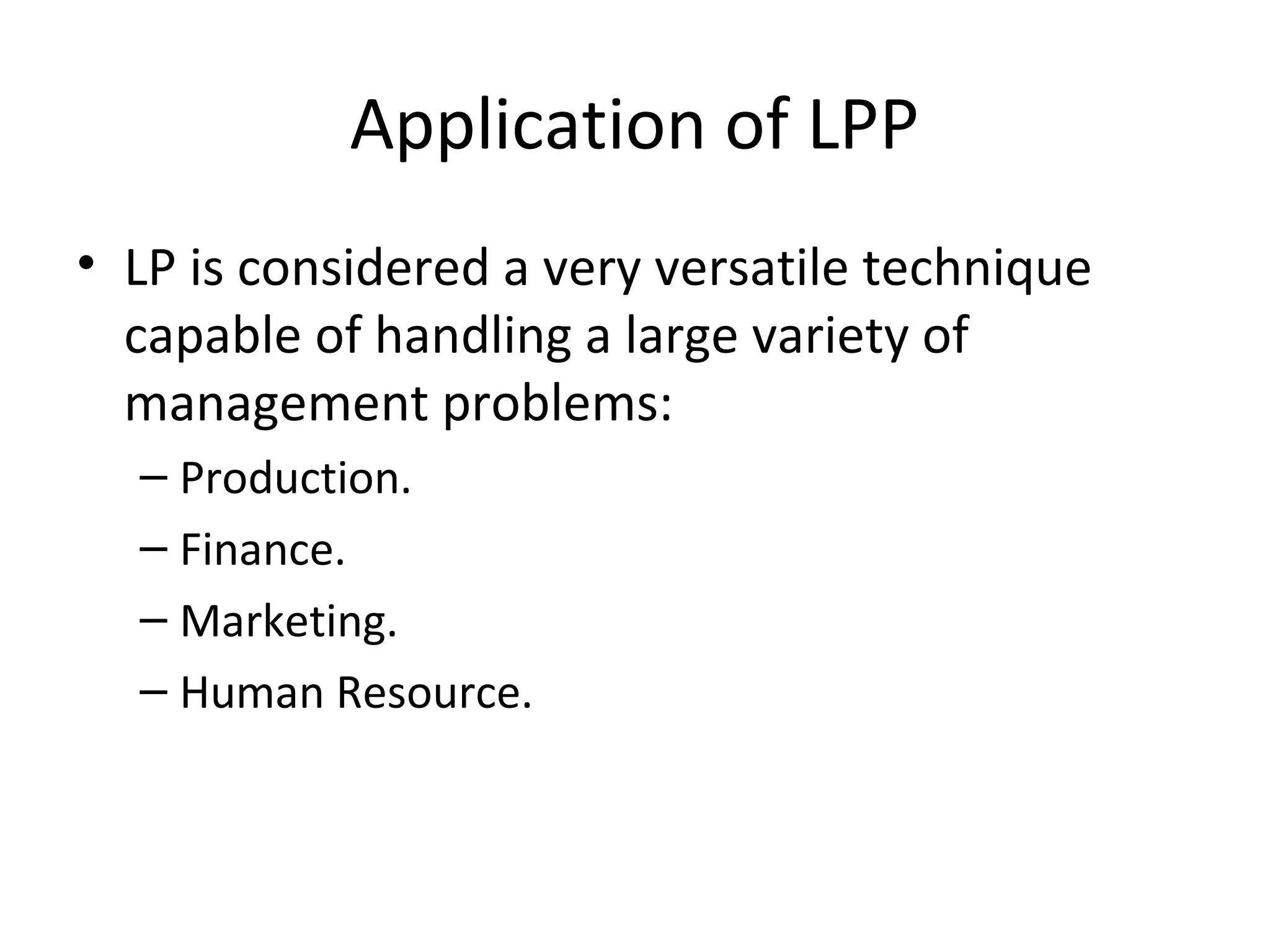 Application of LPP
• LP is considered a very versatile technique
capable of handling a large variety of
management problems:
– Production.
– Finance.
– Marketing.
– Human Resource.
 