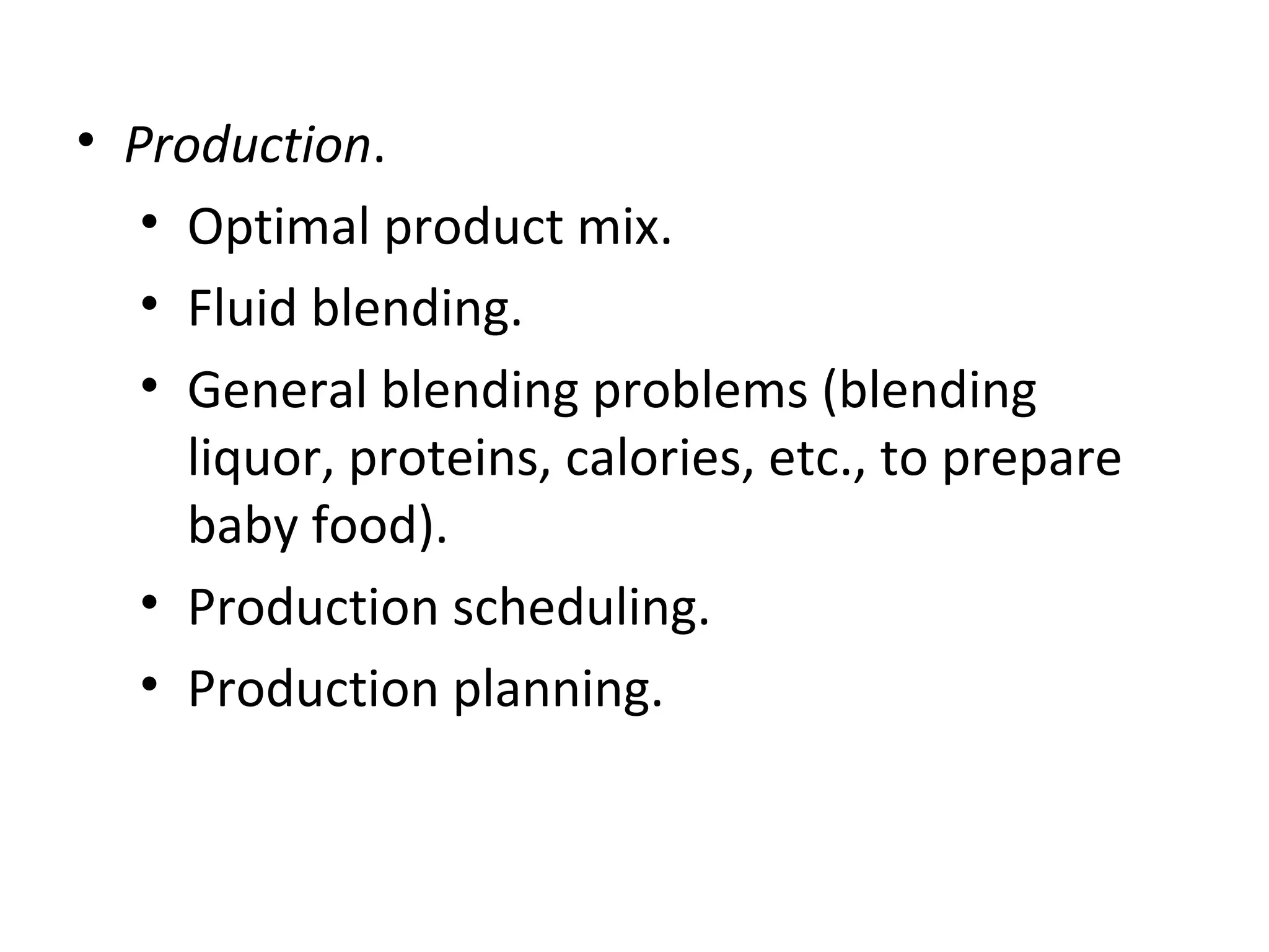 • Production.
• Optimal product mix.
• Fluid blending.
• General blending problems (blending
liquor, proteins, calories, etc., to prepare
baby food).
• Production scheduling.
• Production planning.
 