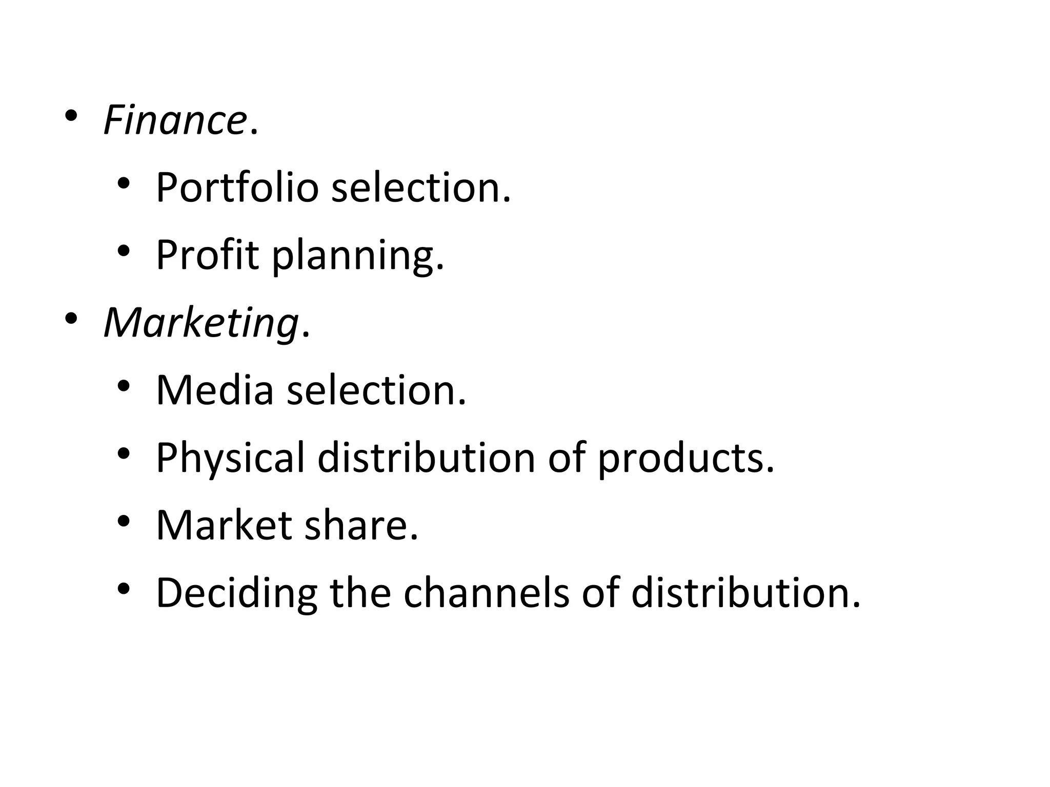 • Finance.
• Portfolio selection.
• Profit planning.
• Marketing.
• Media selection.
• Physical distribution of products.
• Market share.
• Deciding the channels of distribution.
 
