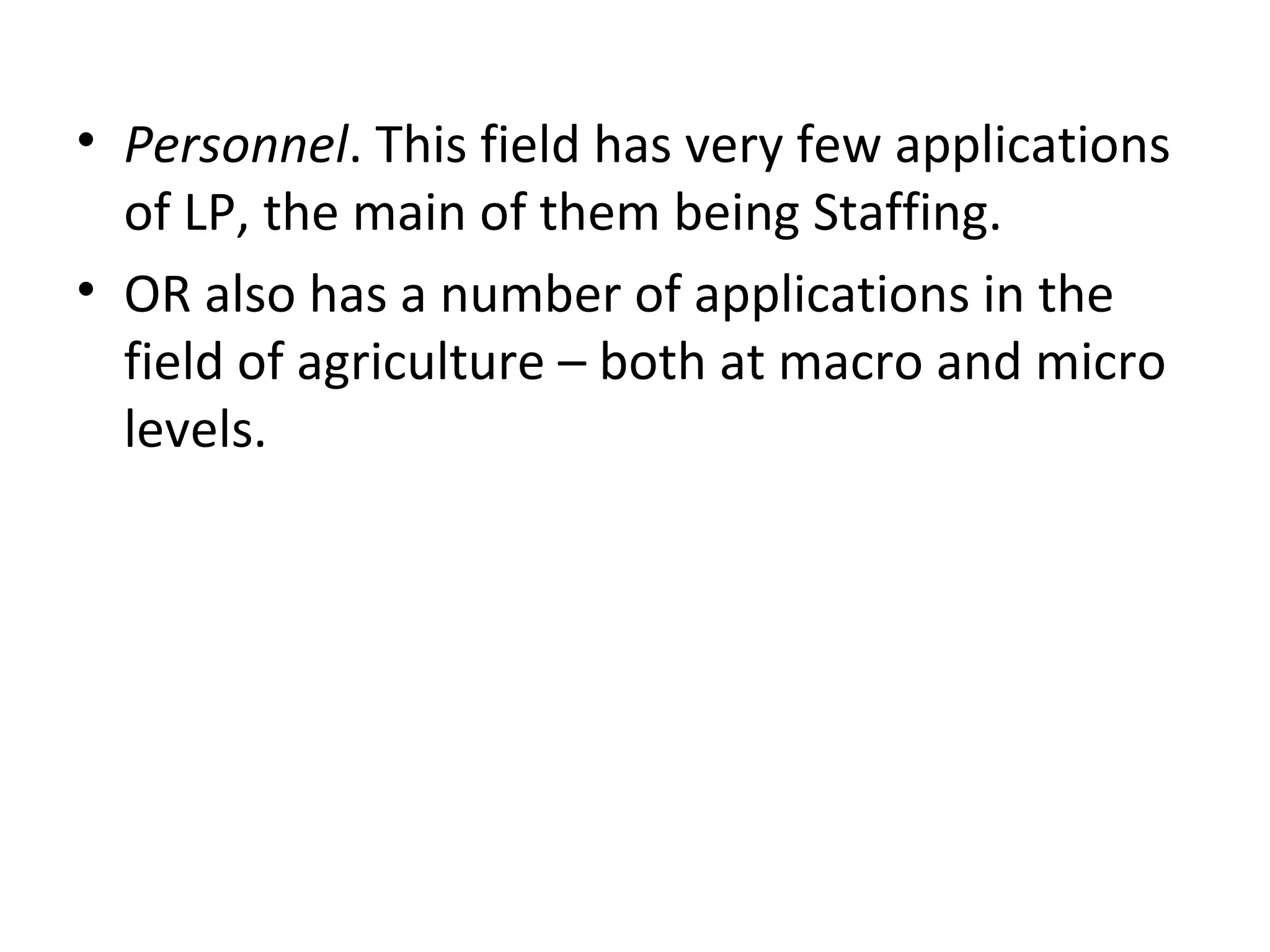 • Personnel. This field has very few applications
of LP, the main of them being Staffing.
• OR also has a number of applications in the
field of agriculture – both at macro and micro
levels.
 