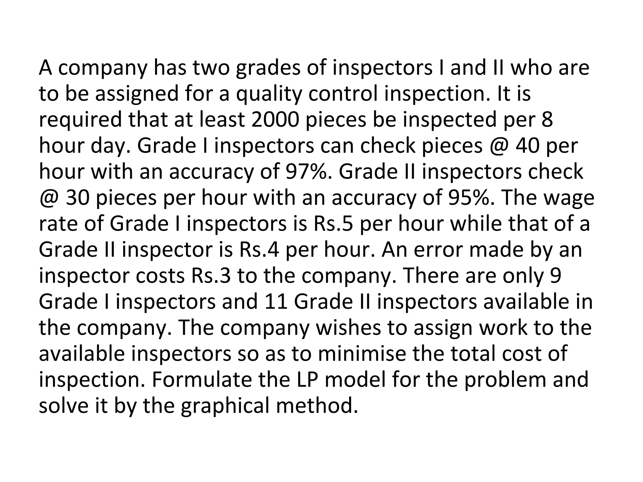A company has two grades of inspectors I and II who are
to be assigned for a quality control inspection. It is
required that at least 2000 pieces be inspected per 8
hour day. Grade I inspectors can check pieces @ 40 per
hour with an accuracy of 97%. Grade II inspectors check
@ 30 pieces per hour with an accuracy of 95%. The wage
rate of Grade I inspectors is Rs.5 per hour while that of a
Grade II inspector is Rs.4 per hour. An error made by an
inspector costs Rs.3 to the company. There are only 9
Grade I inspectors and 11 Grade II inspectors available in
the company. The company wishes to assign work to the
available inspectors so as to minimise the total cost of
inspection. Formulate the LP model for the problem and
solve it by the graphical method.
 