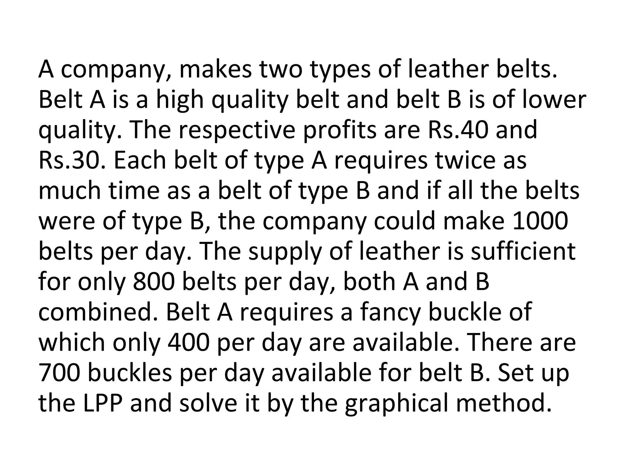 A company, makes two types of leather belts.
Belt A is a high quality belt and belt B is of lower
quality. The respective profits are Rs.40 and
Rs.30. Each belt of type A requires twice as
much time as a belt of type B and if all the belts
were of type B, the company could make 1000
belts per day. The supply of leather is sufficient
for only 800 belts per day, both A and B
combined. Belt A requires a fancy buckle of
which only 400 per day are available. There are
700 buckles per day available for belt B. Set up
the LPP and solve it by the graphical method.
 