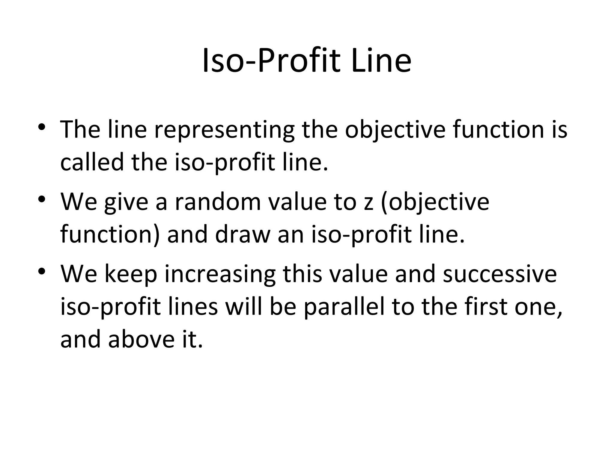 Iso-Profit Line
• The line representing the objective function is
called the iso-profit line.
• We give a random value to z (objective
function) and draw an iso-profit line.
• We keep increasing this value and successive
iso-profit lines will be parallel to the first one,
and above it.
 