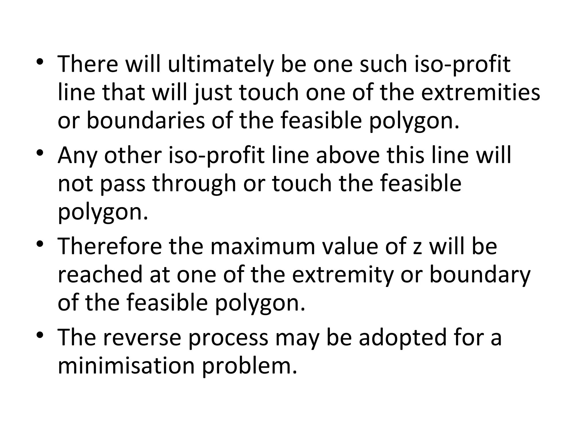 • There will ultimately be one such iso-profit
line that will just touch one of the extremities
or boundaries of the feasible polygon.
• Any other iso-profit line above this line will
not pass through or touch the feasible
polygon.
• Therefore the maximum value of z will be
reached at one of the extremity or boundary
of the feasible polygon.
• The reverse process may be adopted for a
minimisation problem.
 