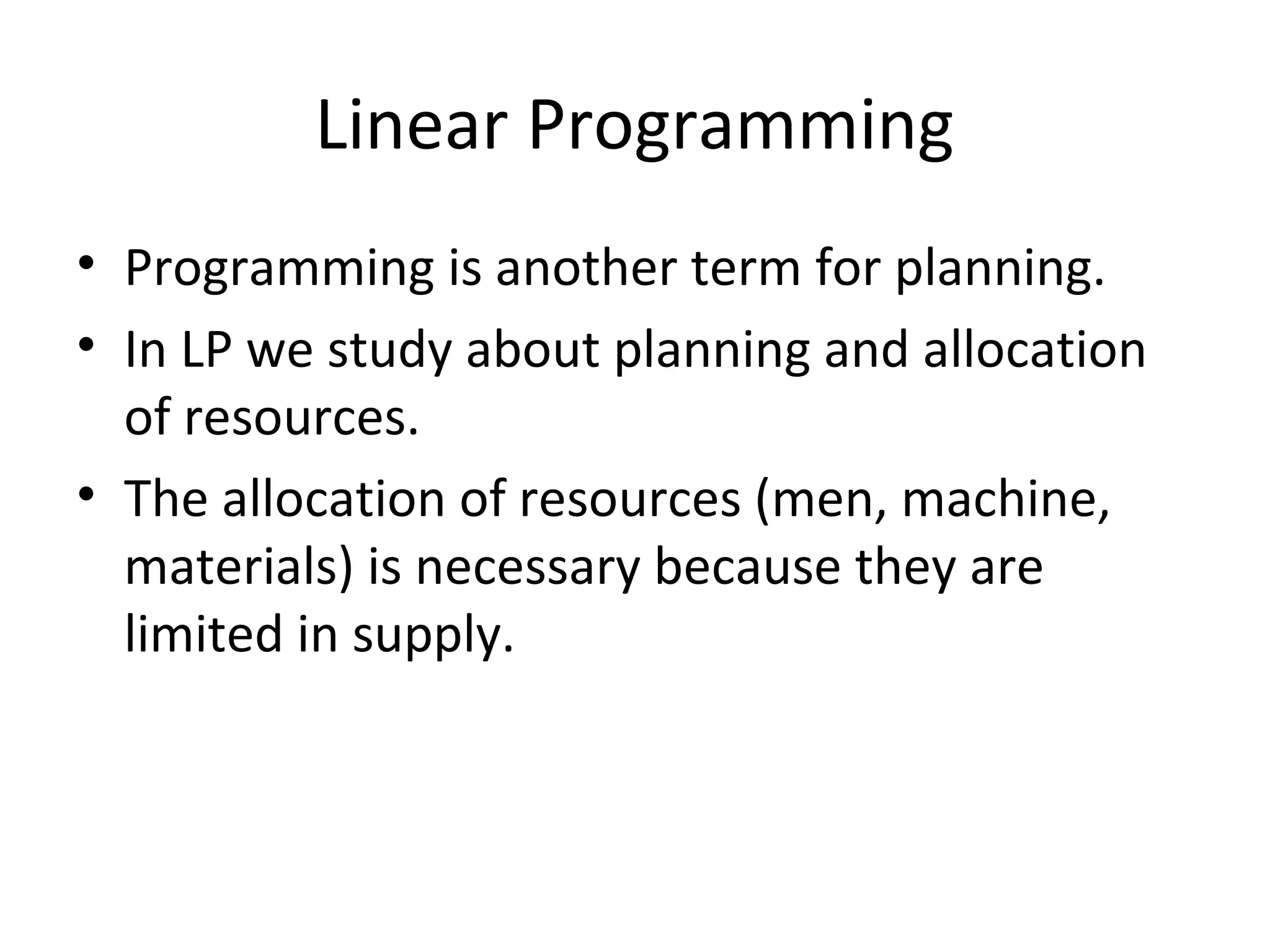 Linear Programming
• Programming is another term for planning.
• In LP we study about planning and allocation
of resources.
• The allocation of resources (men, machine,
materials) is necessary because they are
limited in supply.
 