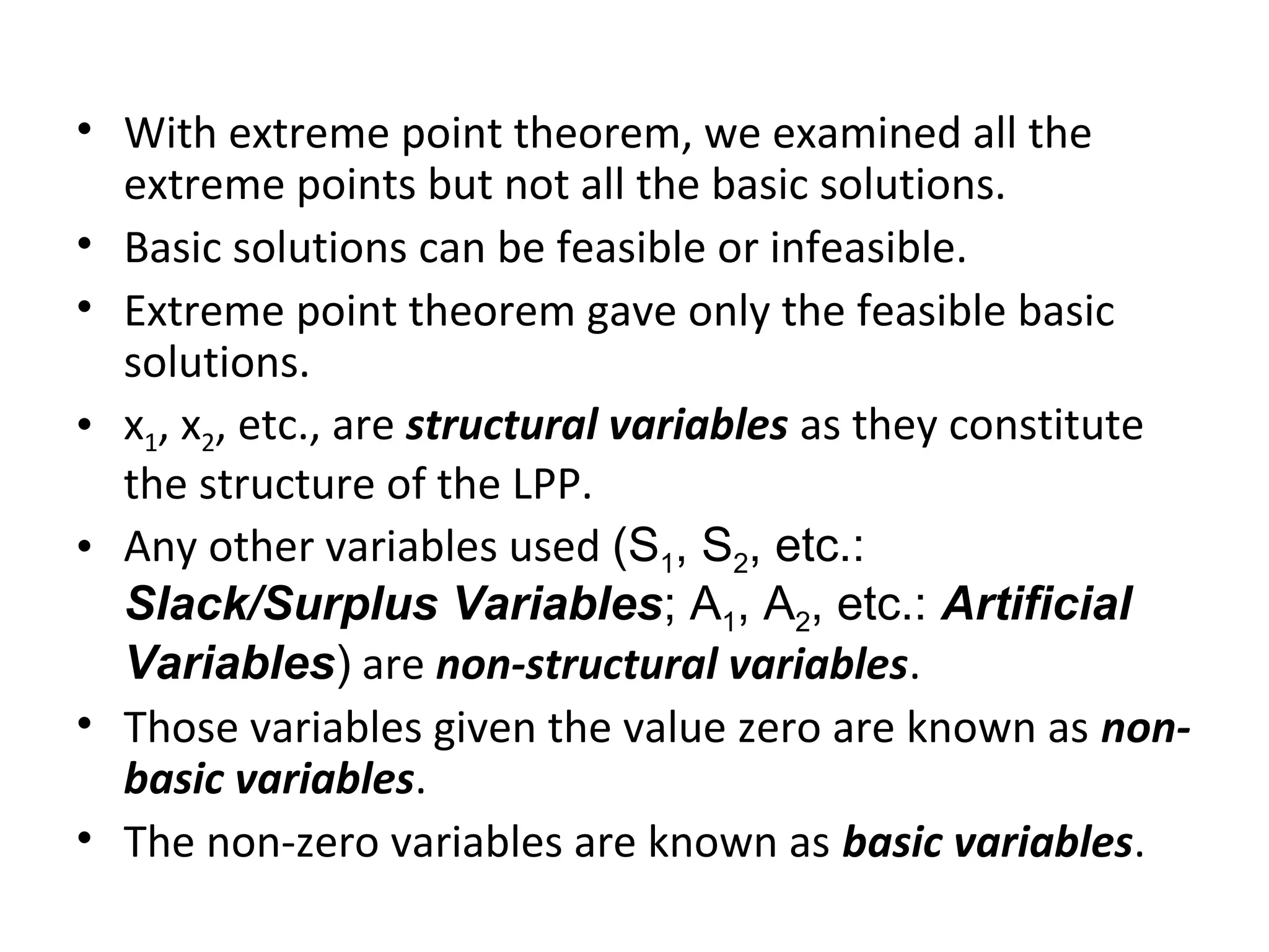 • With extreme point theorem, we examined all the
extreme points but not all the basic solutions.
• Basic solutions can be feasible or infeasible.
• Extreme point theorem gave only the feasible basic
solutions.
• x1, x2, etc., are structural variables as they constitute
the structure of the LPP.
• Any other variables used (S1, S2, etc.:
Slack/Surplus Variables; A1, A2, etc.: Artificial
Variables) are non-structural variables.
• Those variables given the value zero are known as non-
basic variables.
• The non-zero variables are known as basic variables.
 